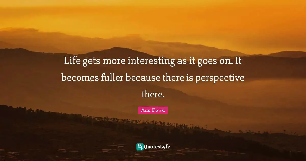 Life gets more interesting as it goes on. It becomes fuller because there is perspective there.