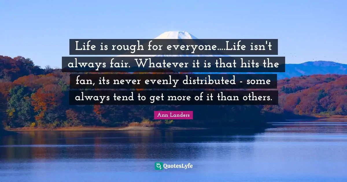 Life is rough for everyone....Life isn't always fair. Whatever it is that hits the fan, its never evenly distributed - some always tend to get more of it than others.