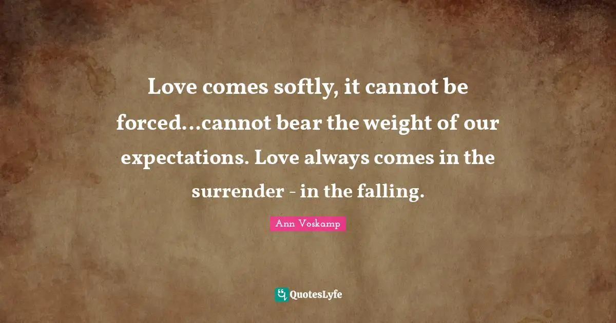 Love comes softly, it cannot be forced...cannot bear the weight of our expectations. Love always comes in the surrender - in the falling.