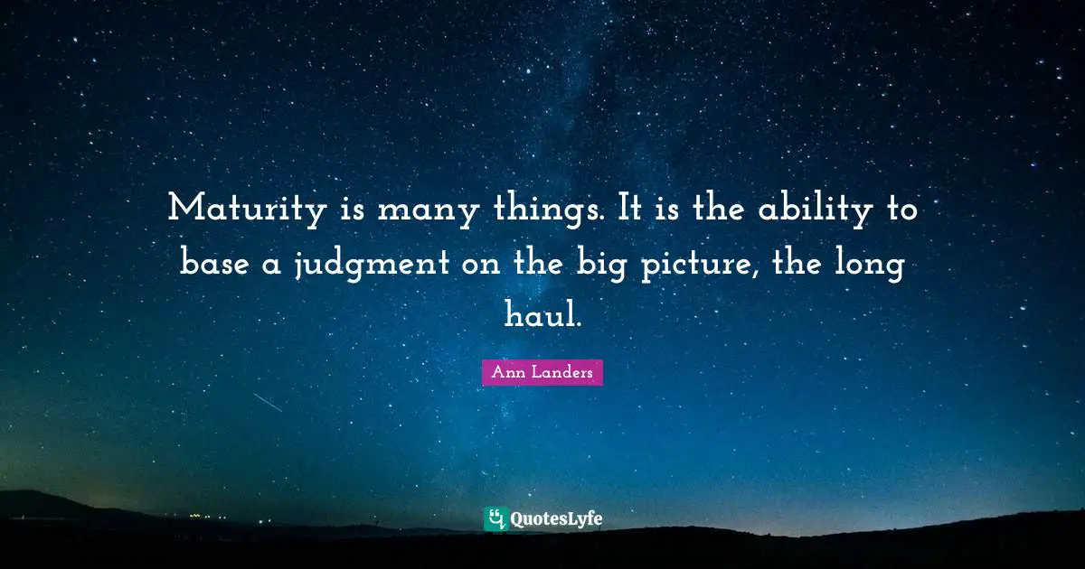 Maturity is many things. It is the ability to base a judgment on the big picture, the long haul.