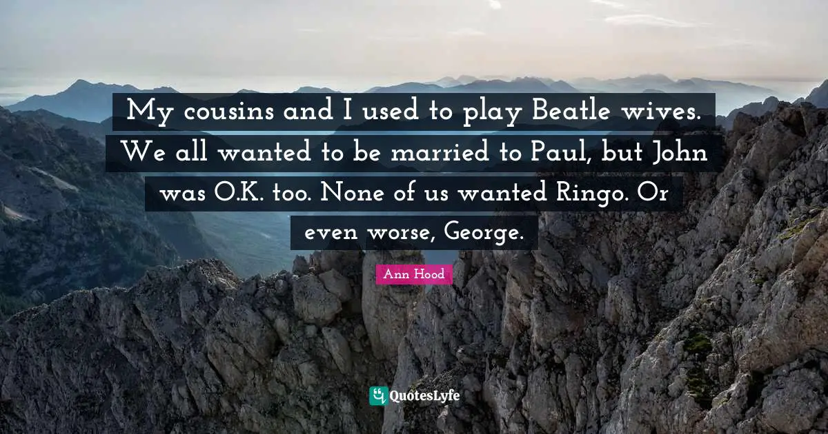 My cousins and I used to play Beatle wives. We all wanted to be married to Paul, but John was O.K. too. None of us wanted Ringo. Or even worse, George.