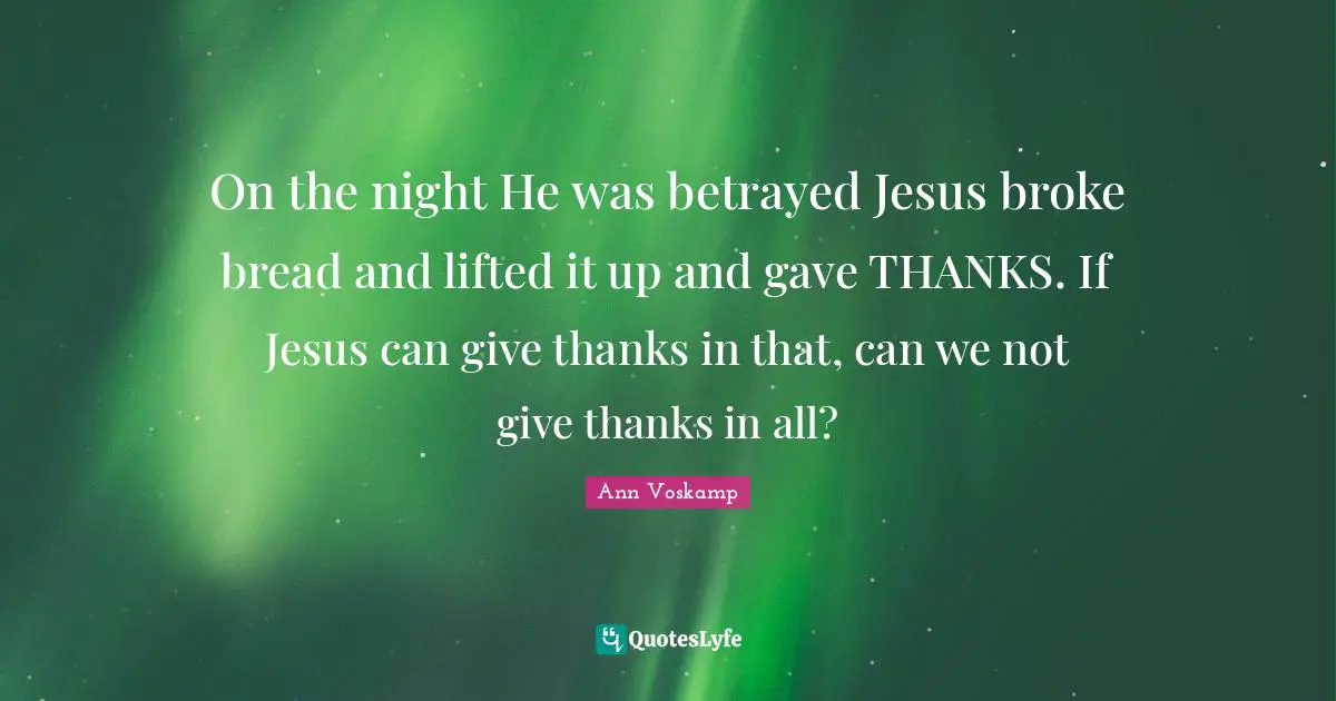 On the night He was betrayed Jesus broke bread and lifted it up and gave THANKS. If Jesus can give thanks in that, can we not give thanks in all?