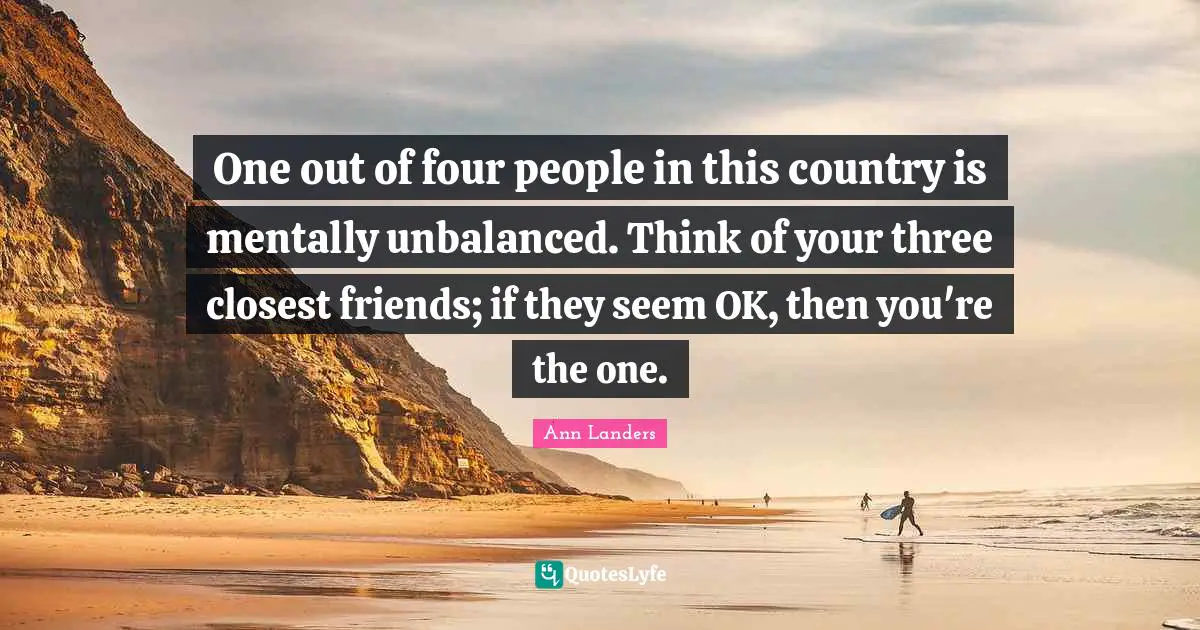 One out of four people in this country is mentally unbalanced. Think of your three closest friends; if they seem OK, then you're the one.