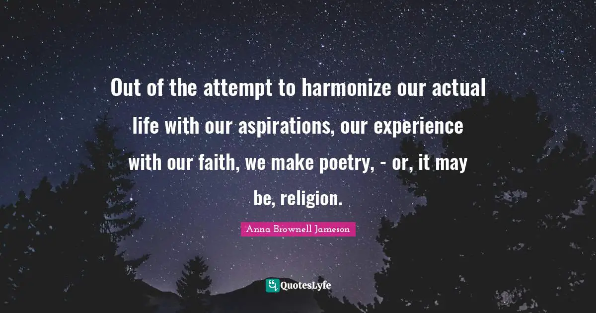 Out of the attempt to harmonize our actual life with our aspirations, our experience with our faith, we make poetry, - or, it may be, religion.