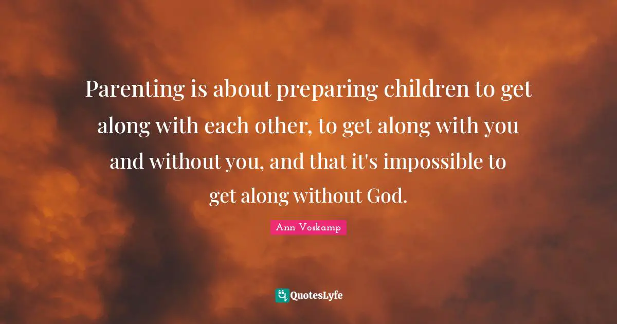 Parenting is about preparing children to get along with each other, to get along with you and without you, and that it's impossible to get along without God.