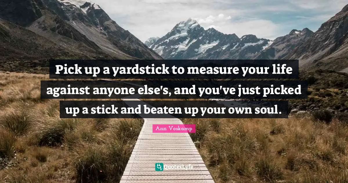 Pick up a yardstick to measure your life against anyone else's, and you've just picked up a stick and beaten up your own soul.