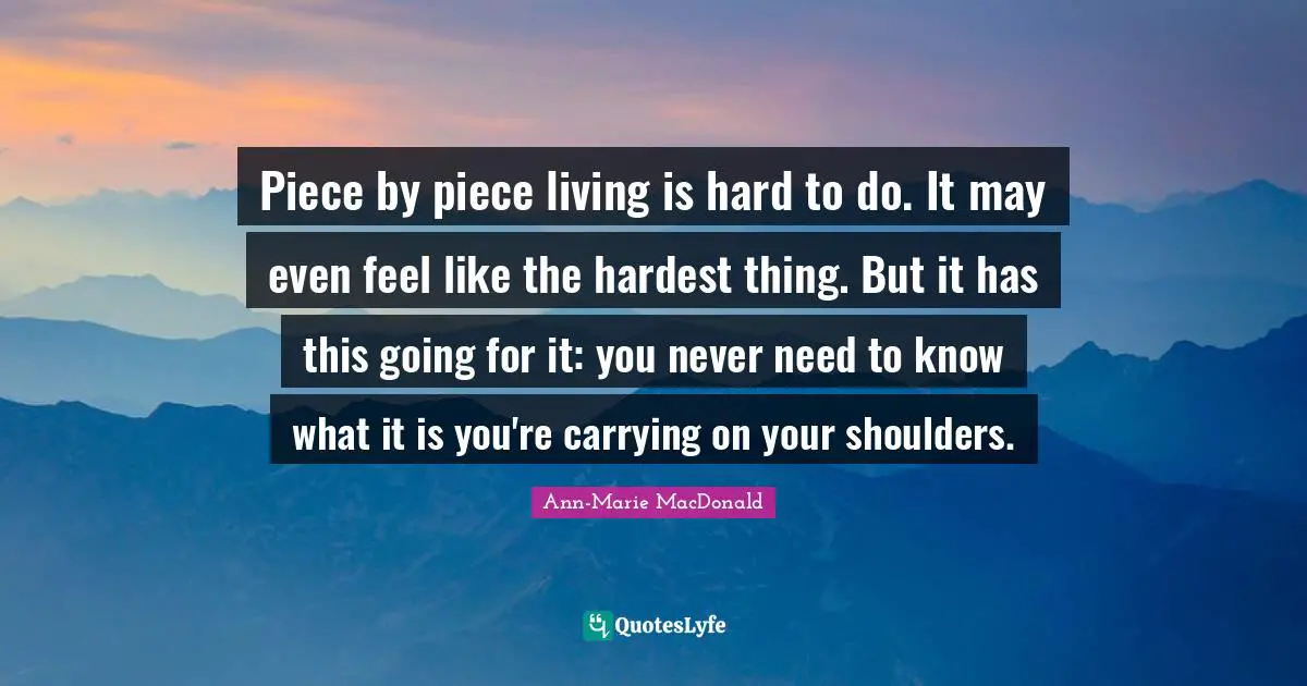 Carrying On Quotes: "Piece by piece living is hard to do. It may even feel like the hardest thing. But it has this going for it: you never need to know what it is you're carrying on your shoulders."