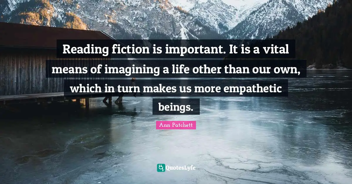 Reading fiction is important. It is a vital means of imagining a life other than our own, which in turn makes us more empathetic beings.