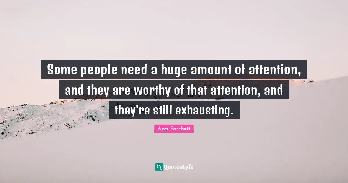 Some people need a huge amount of attention, and they are worthy of that attention, and they're still exhausting.