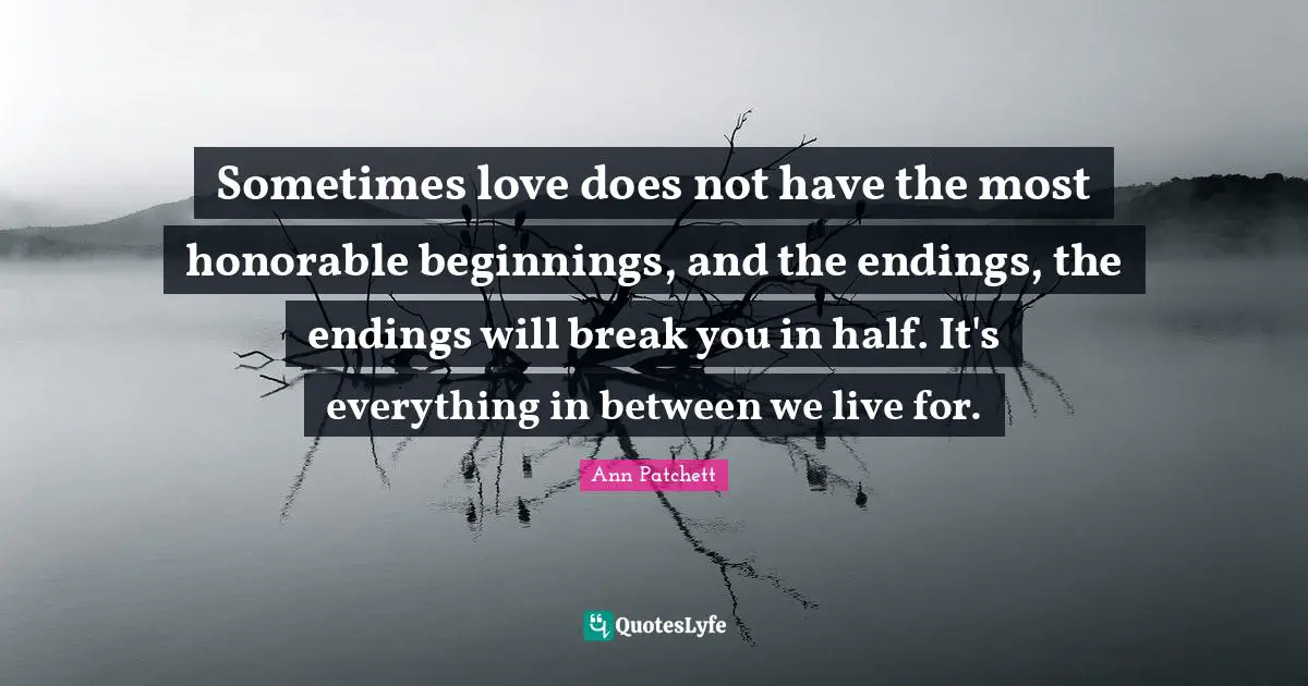 Sometimes love does not have the most honorable beginnings, and the endings, the endings will break you in half. It's everything in between we live for.