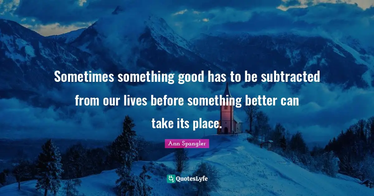 Ann Spangler Quotes: "Sometimes something good has to be subtracted from our lives before something better can take its place."