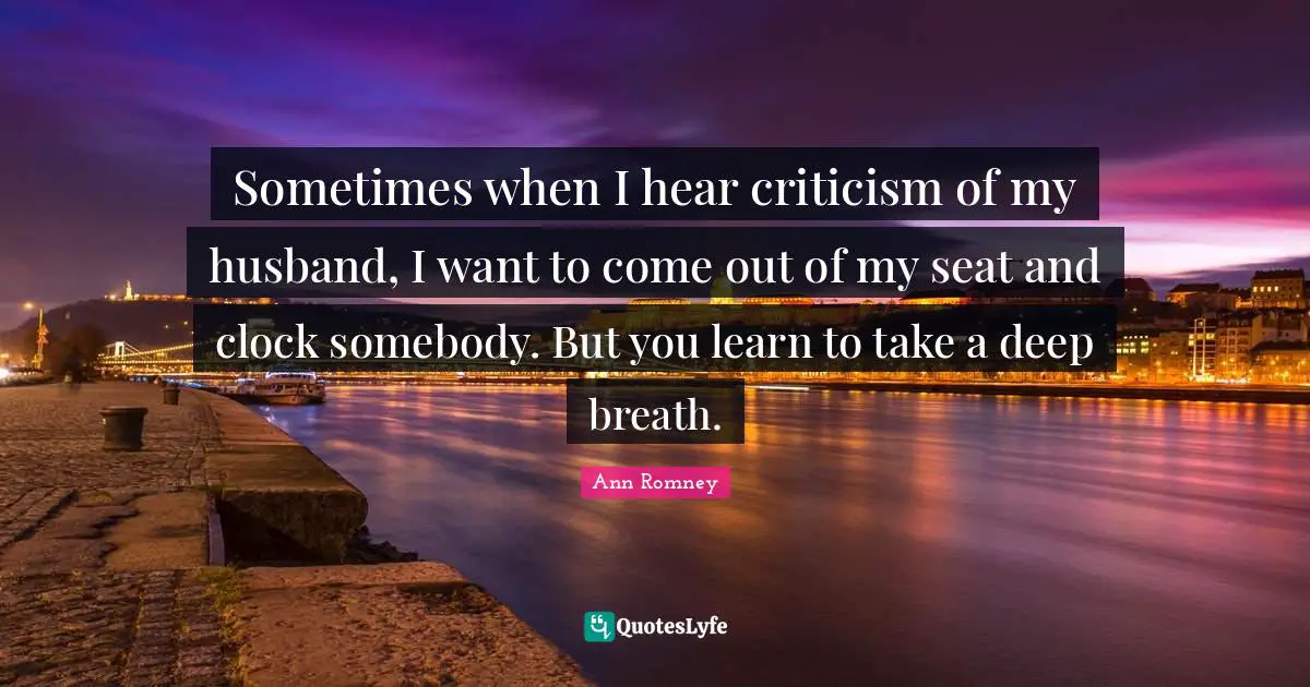 Sometimes when I hear criticism of my husband, I want to come out of my seat and clock somebody. But you learn to take a deep breath.