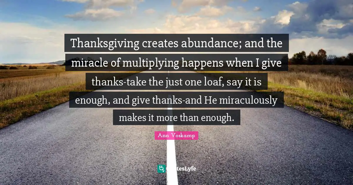 Thanksgiving creates abundance; and the miracle of multiplying happens when I give thanks-take the just one loaf, say it is enough, and give thanks-and He miraculously makes it more than enough.
