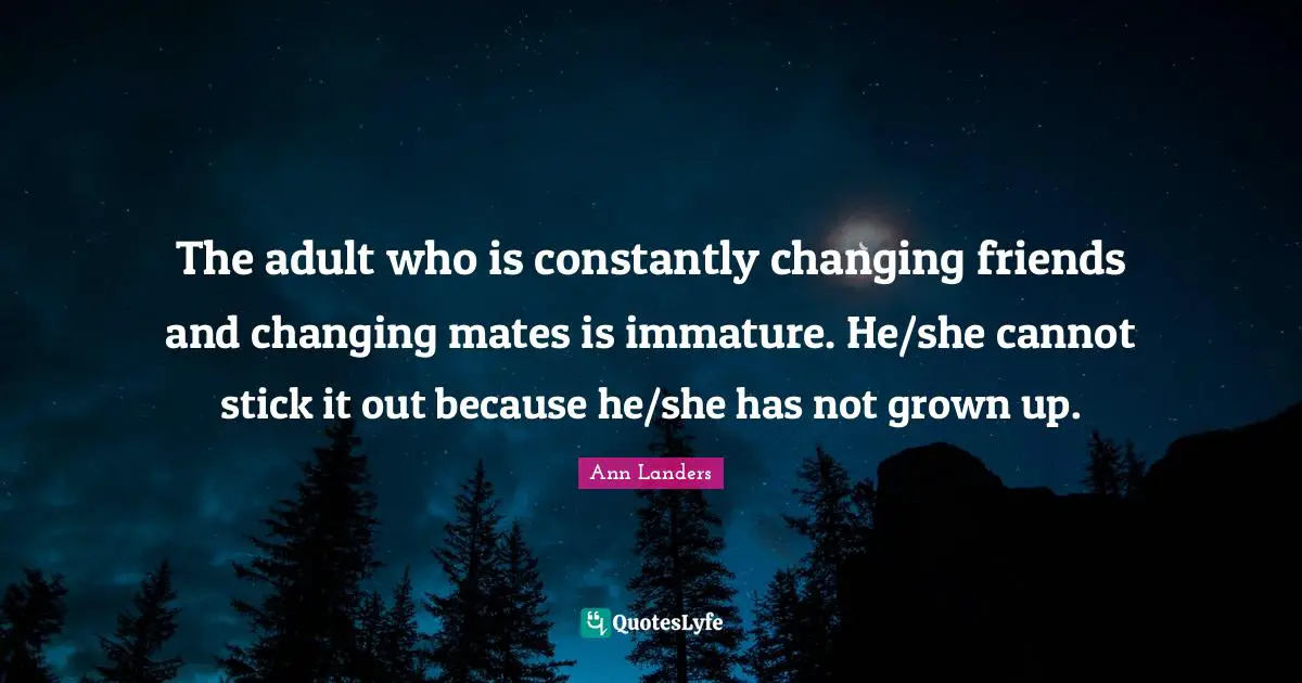 The adult who is constantly changing friends and changing mates is immature. He/she cannot stick it out because he/she has not grown up.