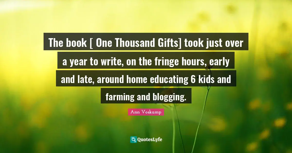 The book [ One Thousand Gifts] took just over a year to write, on the fringe hours, early and late, around home educating 6 kids and farming and blogging.