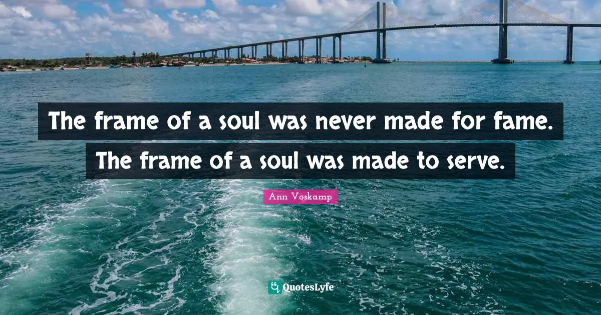 The frame of a soul was never made for fame. The frame of a soul was made to serve.