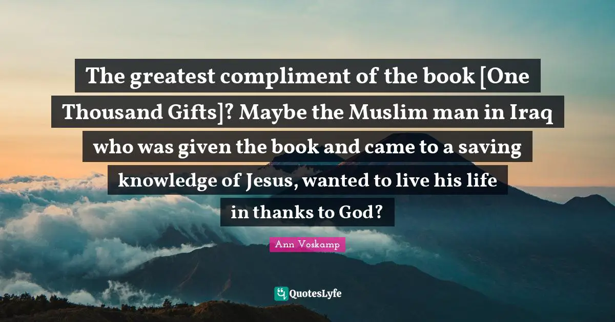 The greatest compliment of the book [One Thousand Gifts]? Maybe the Muslim man in Iraq who was given the book and came to a saving knowledge of Jesus, wanted to live his life in thanks to God?