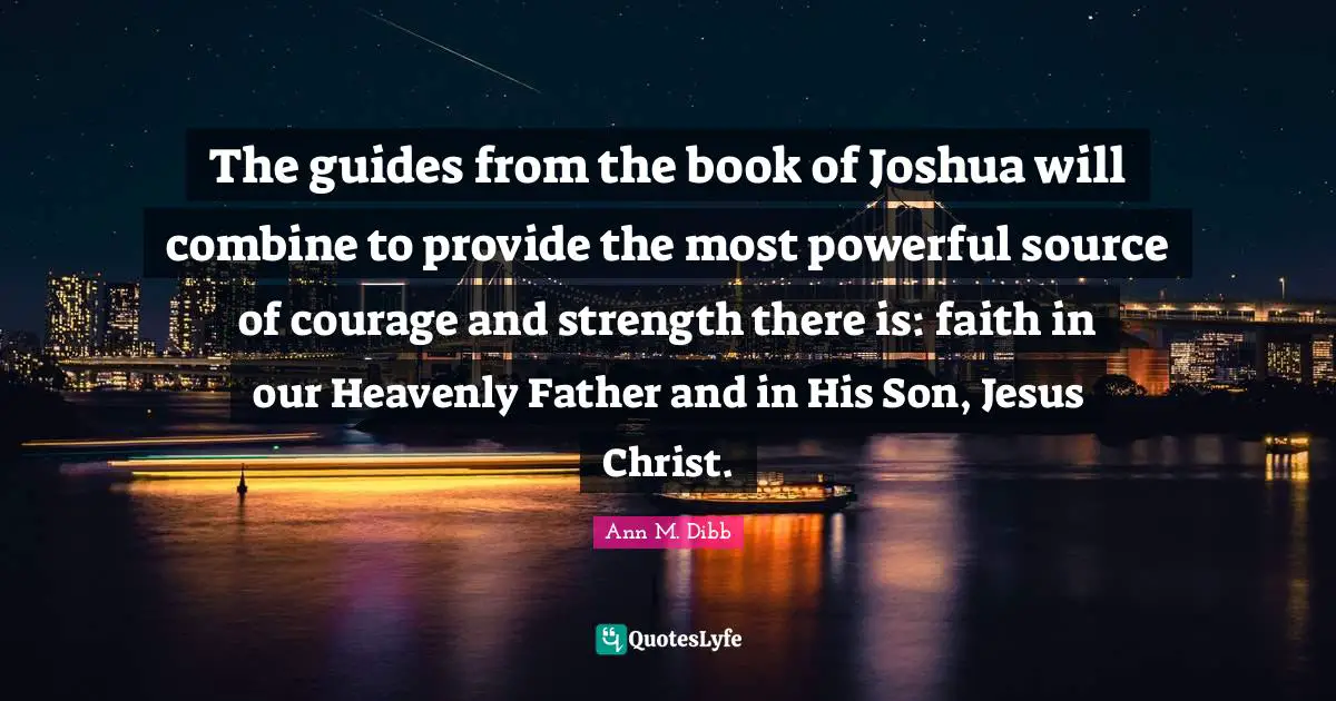 The guides from the book of Joshua will combine to provide the most powerful source of courage and strength there is: faith in our Heavenly Father and in His Son, Jesus Christ.