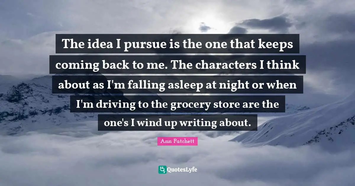 The idea I pursue is the one that keeps coming back to me. The characters I think about as I'm falling asleep at night or when I'm driving to the grocery store are the one's I wind up writing about.