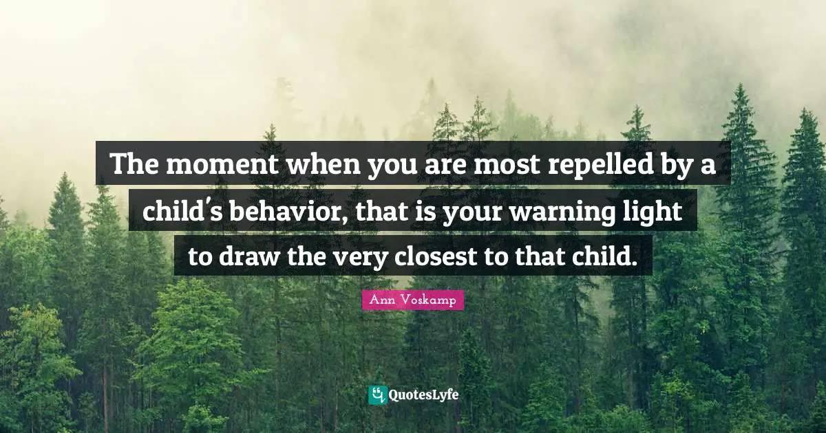 The moment when you are most repelled by a child's behavior, that is your warning light to draw the very closest to that child.