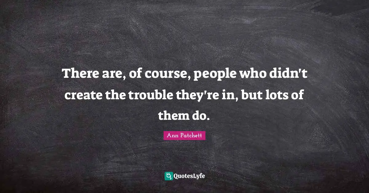 There are, of course, people who didn't create the trouble they're in, but lots of them do.