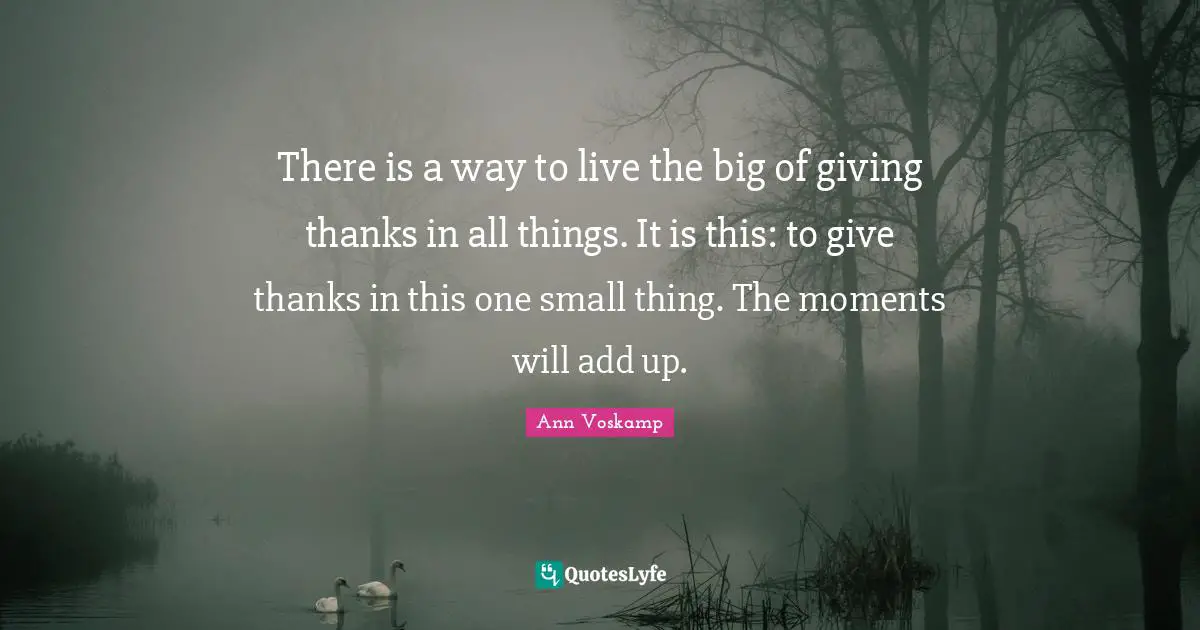 There is a way to live the big of giving thanks in all things. It is this: to give thanks in this one small thing. The moments will add up.