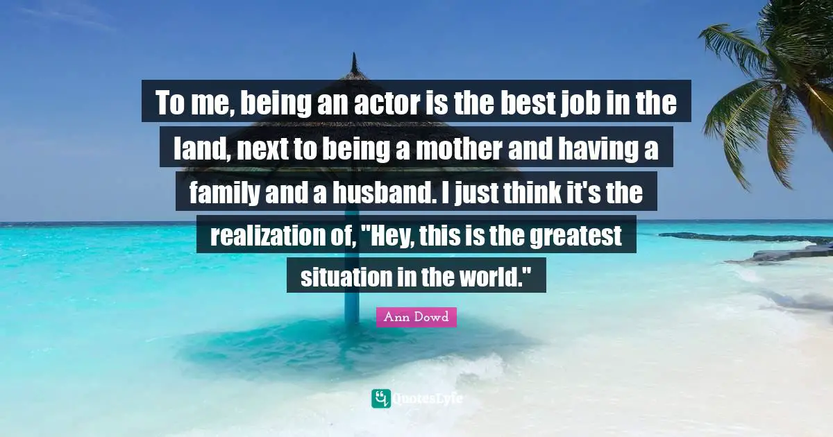To me, being an actor is the best job in the land, next to being a mother and having a family and a husband. I just think it's the realization of, "Hey, this is the greatest situation in the world."