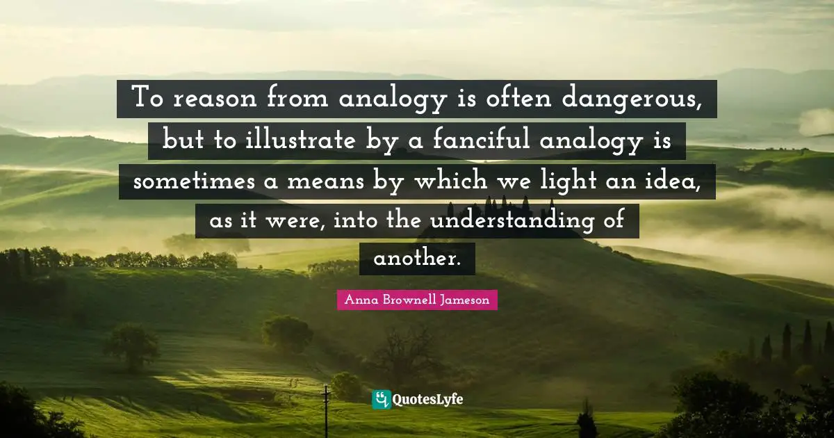 To reason from analogy is often dangerous, but to illustrate by a fanciful analogy is sometimes a means by which we light an idea, as it were, into the understanding of another.