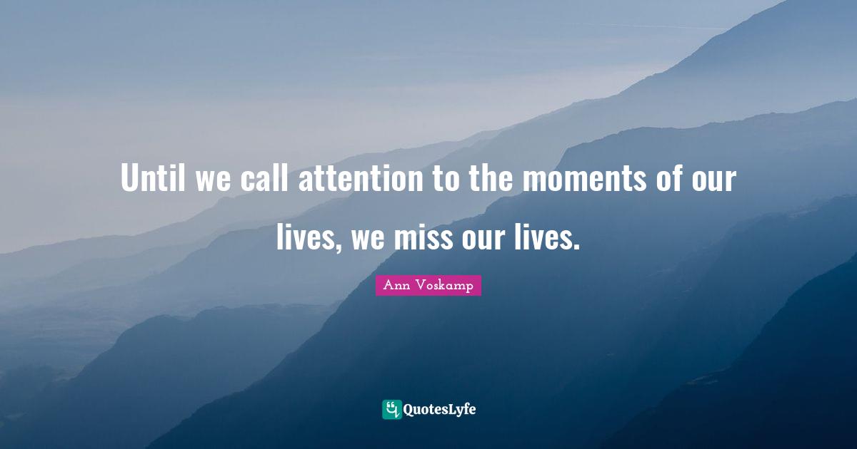 Until we call attention to the moments of our lives, we miss our lives.