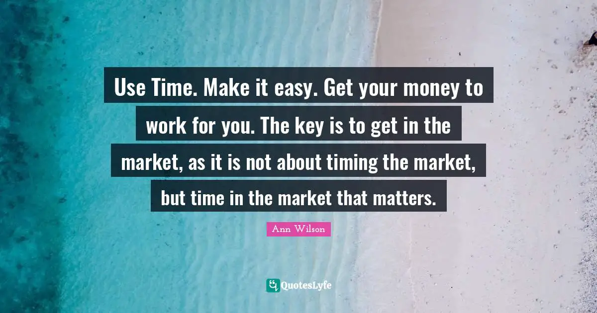 Use Time. Make it easy. Get your money to work for you. The key is to get in the market, as it is not about timing the market, but time in the market that matters.