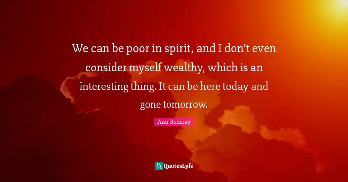 We can be poor in spirit, and I don’t even consider myself wealthy, which is an interesting thing. It can be here today and gone tomorrow.