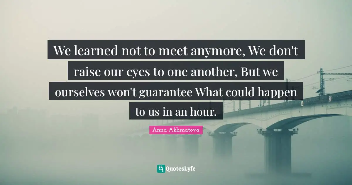 Anna Akhmatova Quotes: "We learned not to meet anymore, We don't raise our eyes to one another, But we ourselves won't guarantee What could happen to us in an hour."