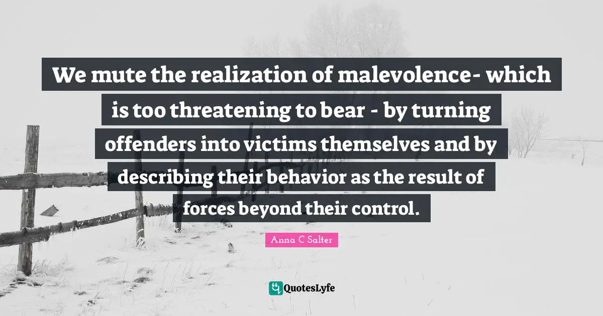 Offenders Quotes: "We mute the realization of malevolence- which is too threatening to bear - by turning offenders into victims themselves and by describing their behavior as the result of forces beyond their control."