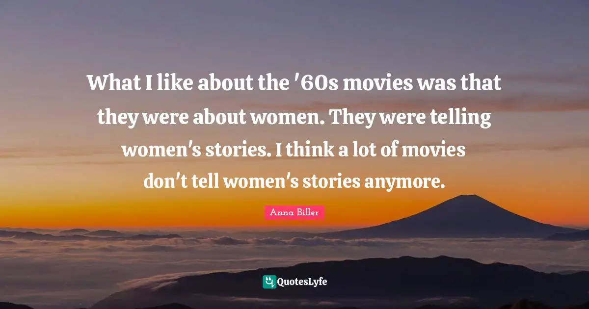 What I like about the '60s movies was that they were about women. They were telling women's stories. I think a lot of movies don't tell women's stories anymore.