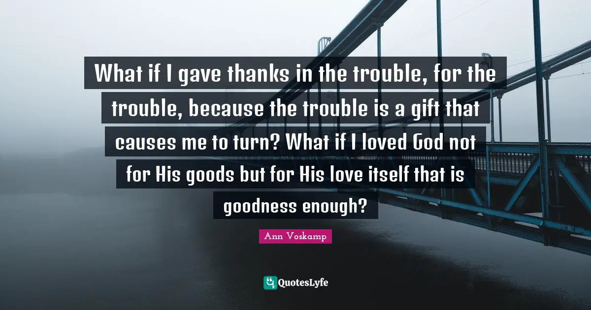 What if I gave thanks in the trouble, for the trouble, because the trouble is a gift that causes me to turn? What if I loved God not for His goods but for His love itself that is goodness enough?