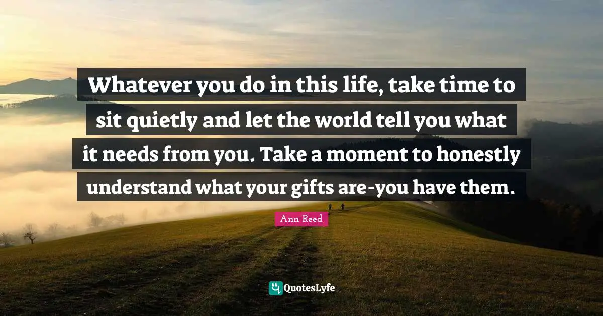 Take Time Quotes: "Whatever you do in this life, take time to sit quietly and let the world tell you what it needs from you. Take a moment to honestly understand what your gifts are-you have them."