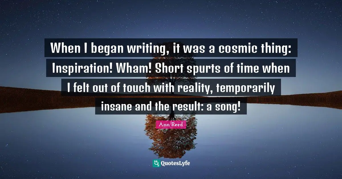 When I began writing, it was a cosmic thing: Inspiration! Wham! Short spurts of time when I felt out of touch with reality, temporarily insane and the result: a song!