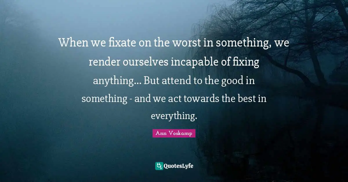 When we fixate on the worst in something, we render ourselves incapable of fixing anything... But attend to the good in something - and we act towards the best in everything.