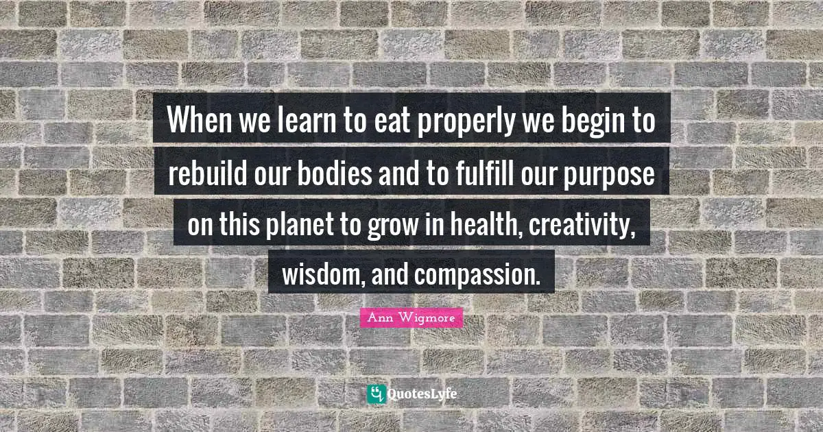 Ann Wigmore Quotes: "When we learn to eat properly we begin to rebuild our bodies and to fulfill our purpose on this planet to grow in health, creativity, wisdom, and compassion."