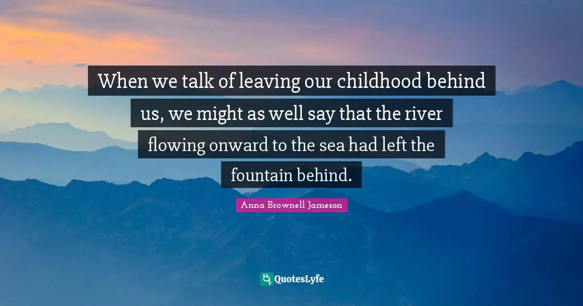 When we talk of leaving our childhood behind us, we might as well say that the river flowing onward to the sea had left the fountain behind.
