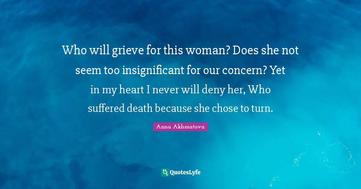 Anna Akhmatova Quotes: "Who will grieve for this woman? Does she not seem too insignificant for our concern? Yet in my heart I never will deny her, Who suffered death because she chose to turn."