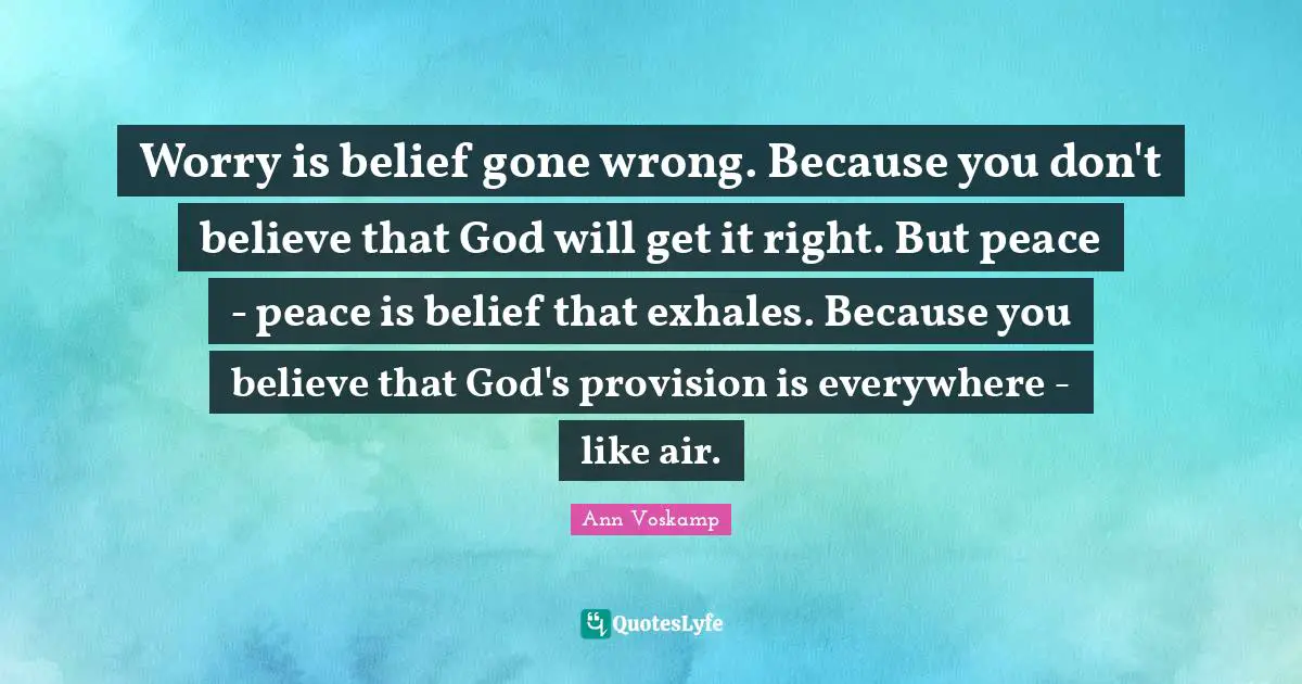 Worry is belief gone wrong. Because you don't believe that God will get it right. But peace - peace is belief that exhales. Because you believe that God's provision is everywhere - like air.