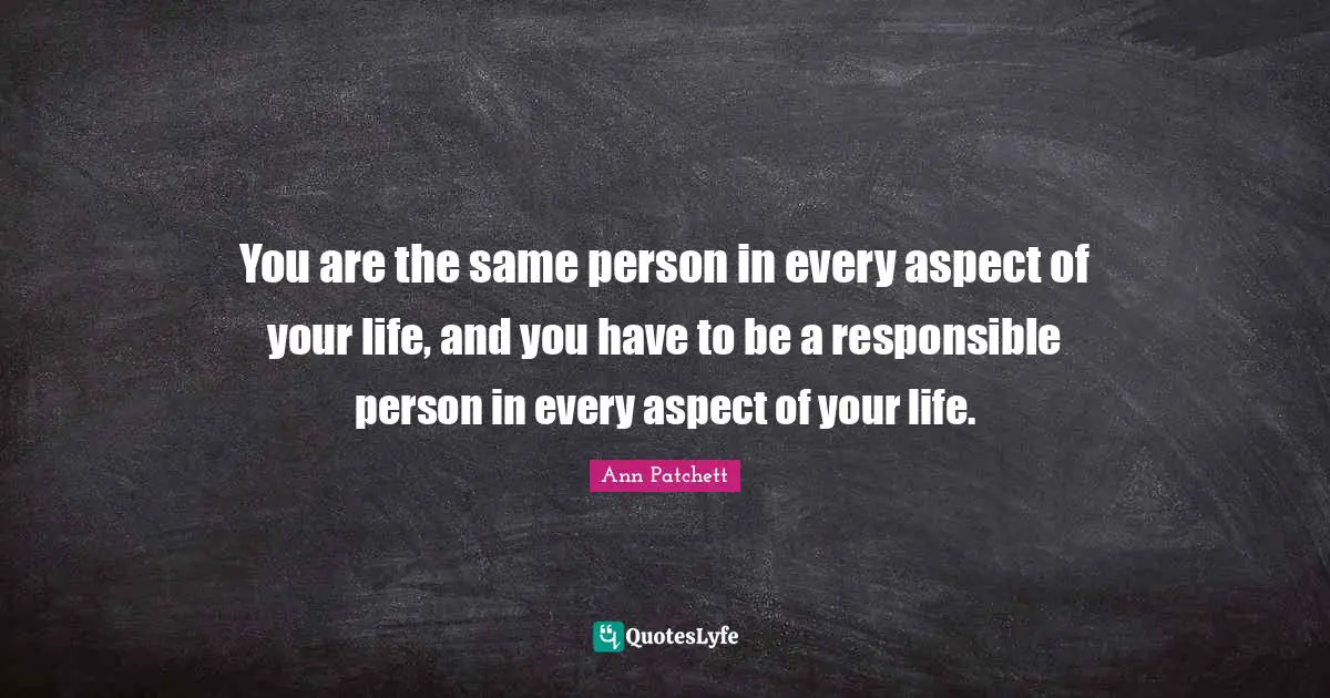 You are the same person in every aspect of your life, and you have to be a responsible person in every aspect of your life.