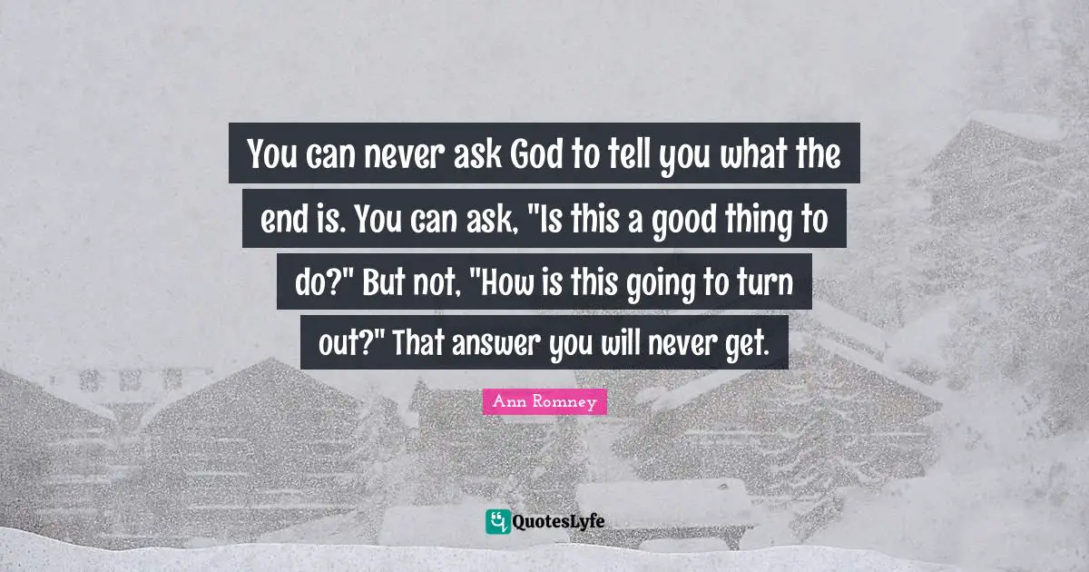 You can never ask God to tell you what the end is. You can ask, "Is this a good thing to do?" But not, "How is this going to turn out?" That answer you will never get.