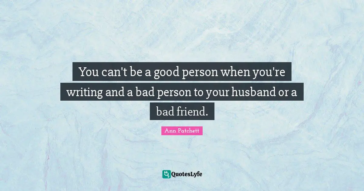 You can't be a good person when you're writing and a bad person to your husband or a bad friend.
