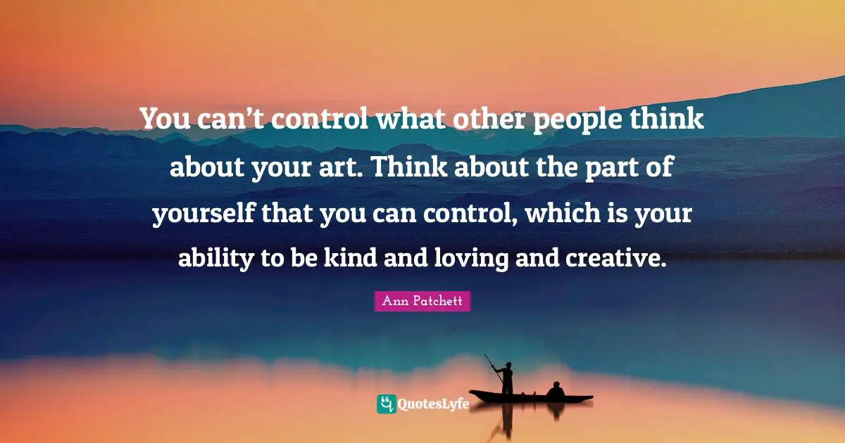 You can’t control what other people think about your art. Think about the part of yourself that you can control, which is your ability to be kind and loving and creative.