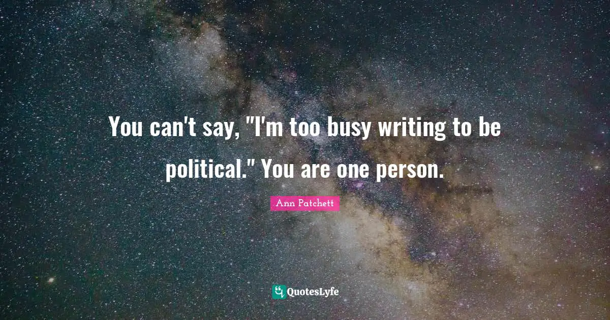 You can't say, "I'm too busy writing to be political." You are one person.