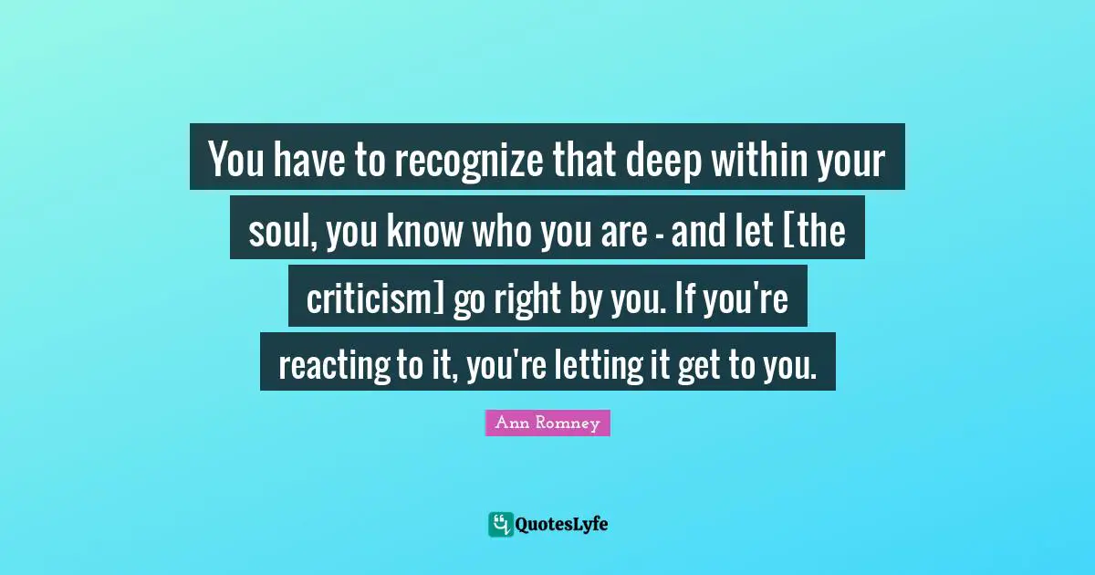 You have to recognize that deep within your soul, you know who you are - and let [the criticism] go right by you. If you're reacting to it, you're letting it get to you.
