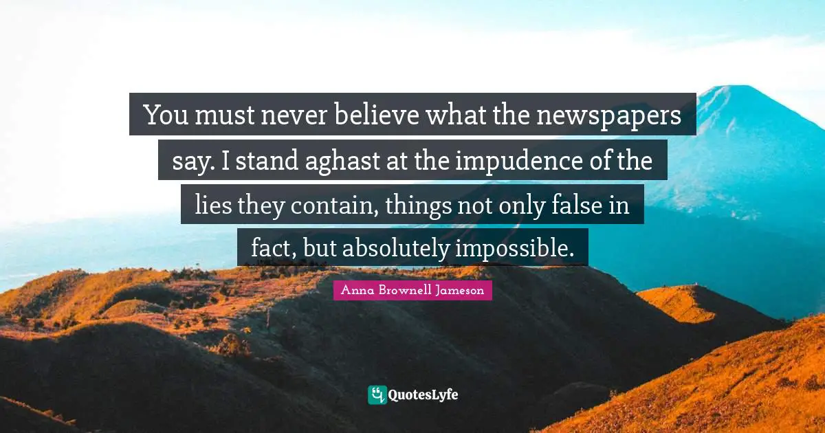 You must never believe what the newspapers say. I stand aghast at the impudence of the lies they contain, things not only false in fact, but absolutely impossible.