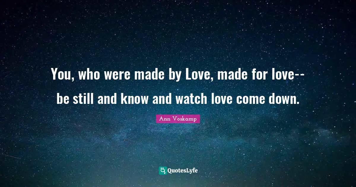 You, who were made by Love, made for love-- be still and know and watch love come down.